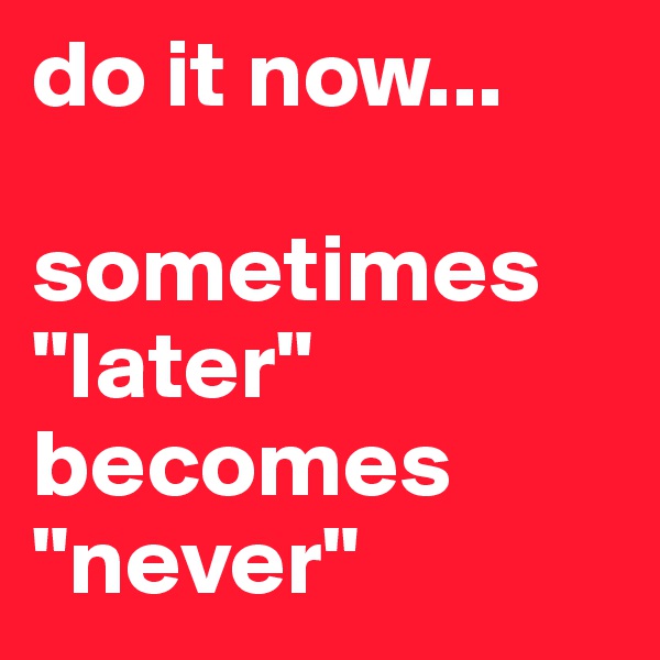do it now...

sometimes "later" becomes "never"