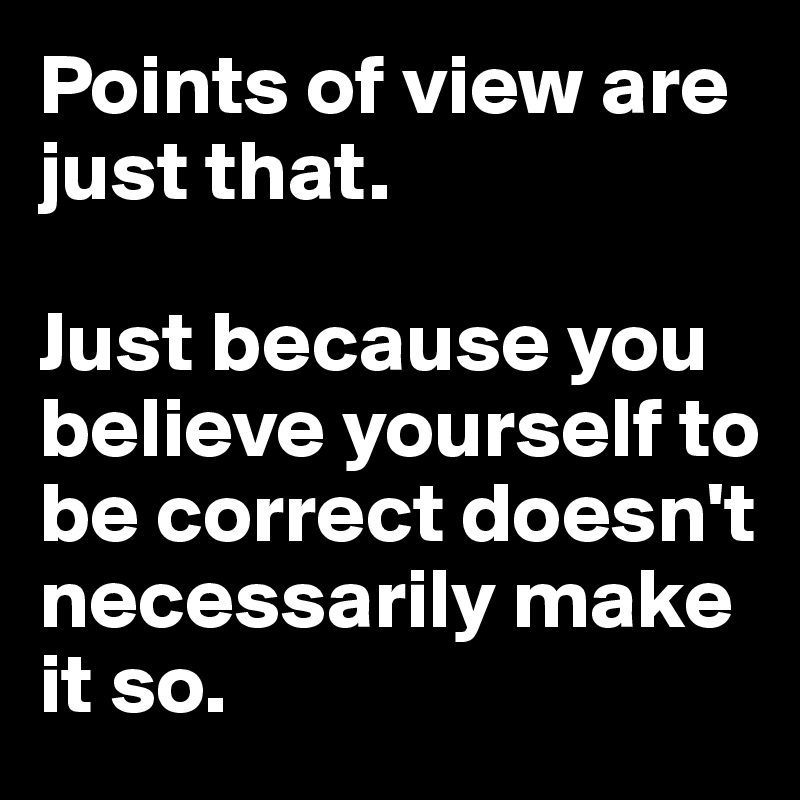 Points of view are just that.

Just because you believe yourself to be correct doesn't necessarily make it so.