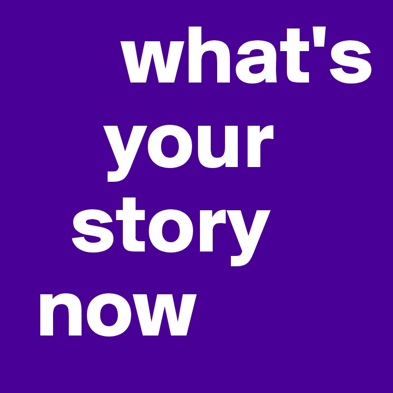       what's
     your 
   story
 now