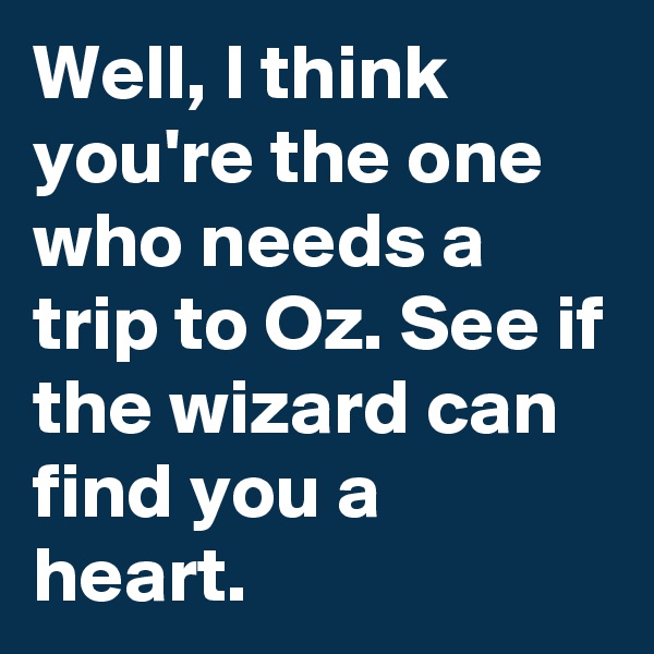 Well, I think you're the one who needs a trip to Oz. See if the wizard can find you a heart.