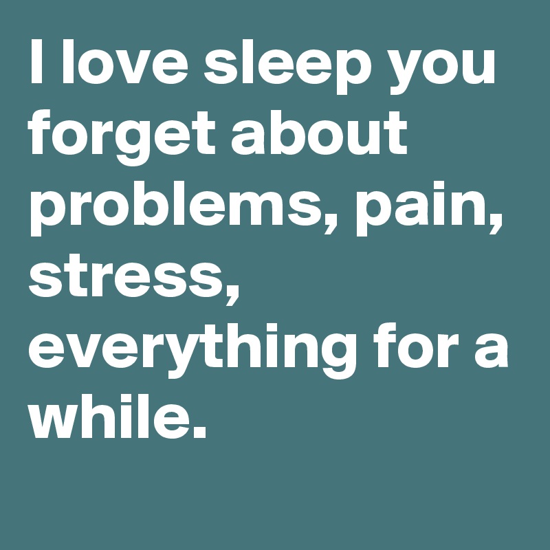I love sleep you forget about problems, pain, stress, everything for a while. 