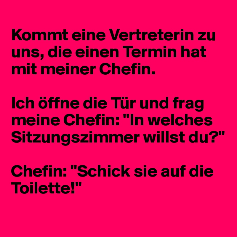 
Kommt eine Vertreterin zu uns, die einen Termin hat mit meiner Chefin.

Ich öffne die Tür und frag meine Chefin: "In welches Sitzungszimmer willst du?"

Chefin: "Schick sie auf die Toilette!"
