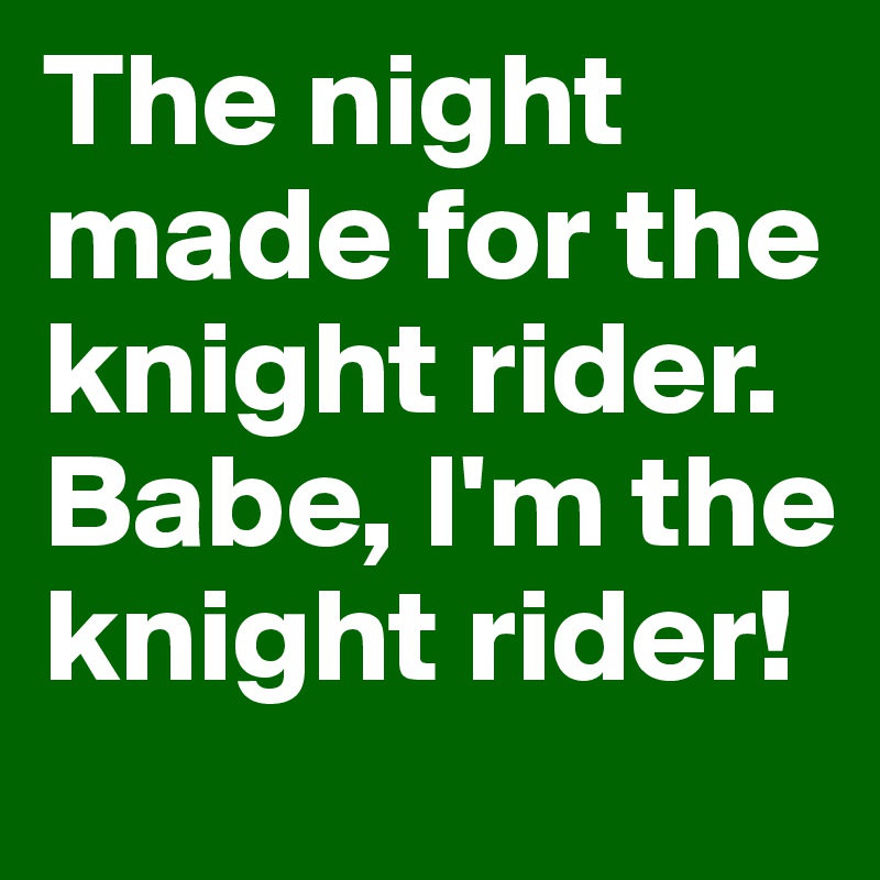 The night made for the knight rider. Babe, I'm the knight rider!