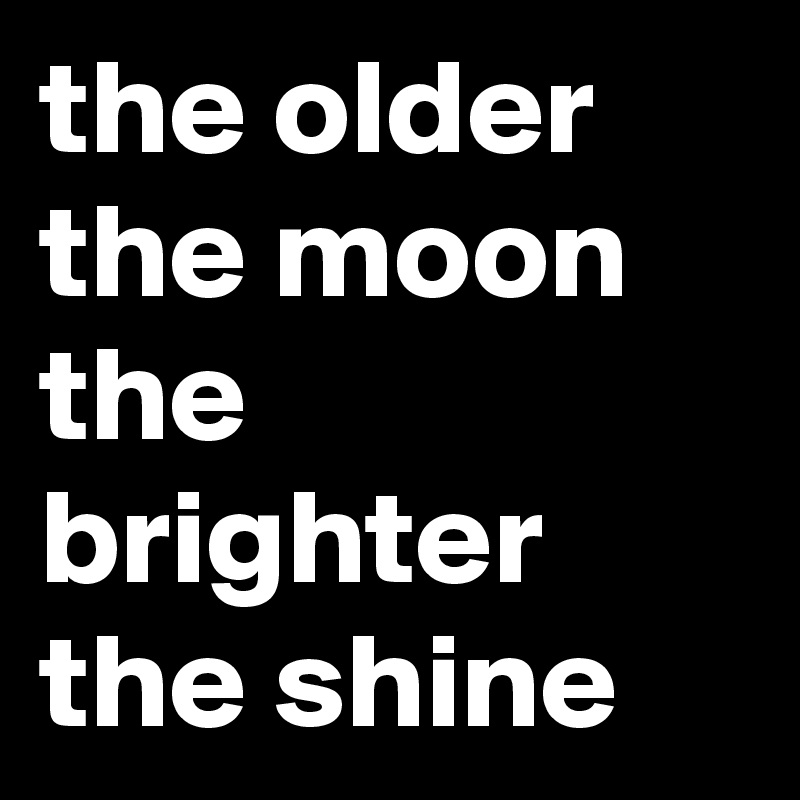 the older the moon the brighter the shine