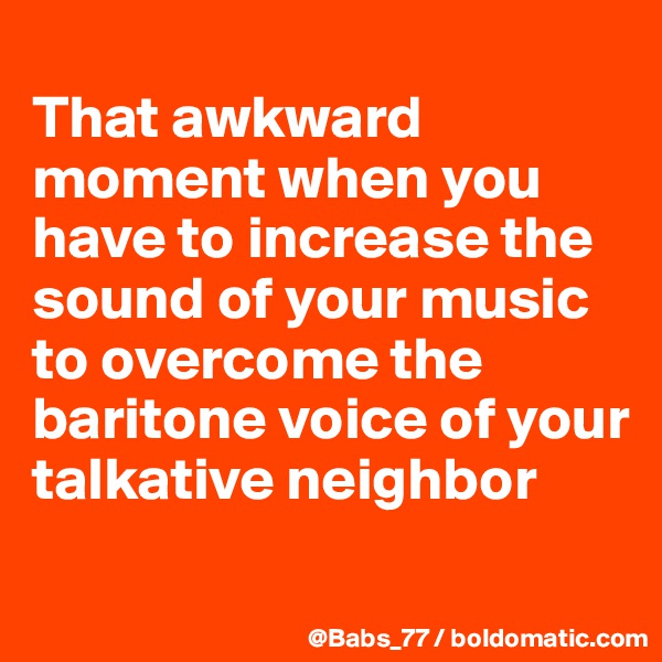 
That awkward moment when you have to increase the sound of your music to overcome the baritone voice of your talkative neighbor
