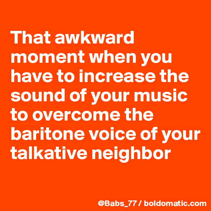 
That awkward moment when you have to increase the sound of your music to overcome the baritone voice of your talkative neighbor
