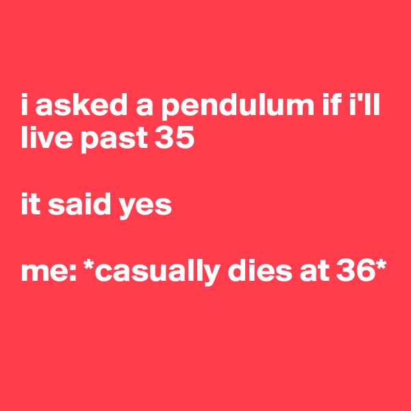 

i asked a pendulum if i'll live past 35

it said yes 

me: *casually dies at 36*


