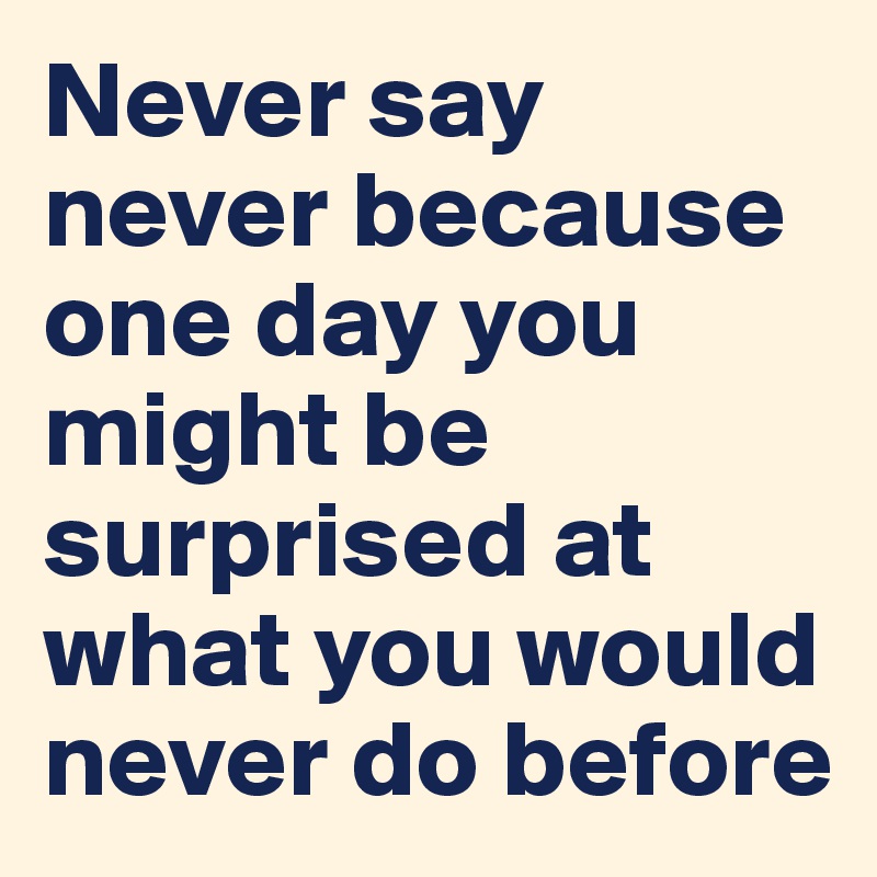 Never say never because one day you might be surprised at what you would never do before