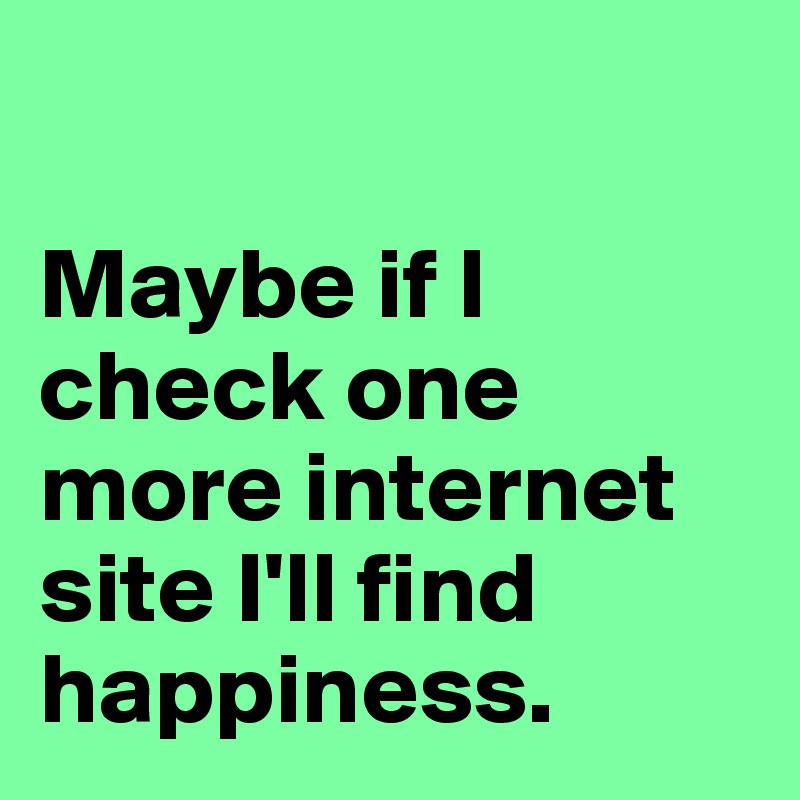 

Maybe if I check one more internet site I'll find happiness.