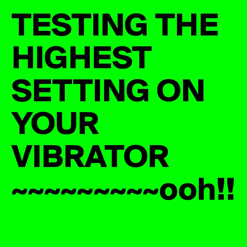 TESTING THE HIGHEST SETTING ON YOUR VIBRATOR 
~~~~~~~~~ooh!!