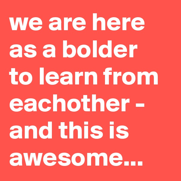 we are here as a bolder to learn from eachother - and this is awesome...