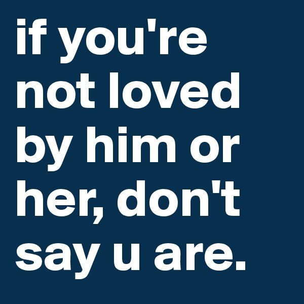 if you're not loved by him or her, don't say u are.