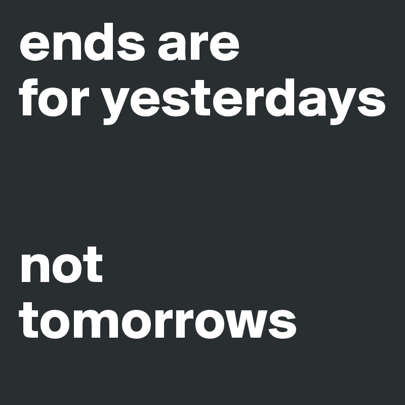 ends are 
for yesterdays


not tomorrows