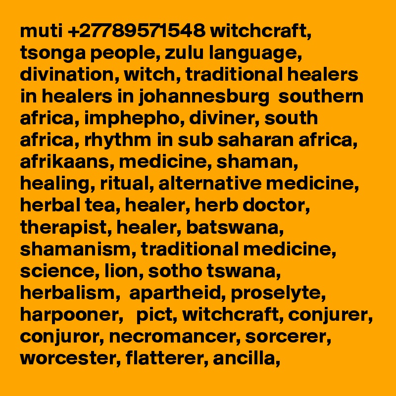 muti +27789571548 witchcraft, tsonga people, zulu language, divination, witch, traditional healers in healers in johannesburg  southern africa, imphepho, diviner, south africa, rhythm in sub saharan africa, afrikaans, medicine, shaman, healing, ritual, alternative medicine, herbal tea, healer, herb doctor, therapist, healer, batswana, shamanism, traditional medicine, science, lion, sotho tswana, herbalism,  apartheid, proselyte, harpooner,   pict, witchcraft, conjurer, conjuror, necromancer, sorcerer, worcester, flatterer, ancilla, 