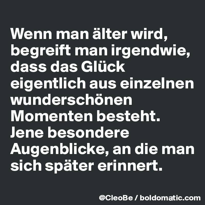 
Wenn man älter wird, begreift man irgendwie, dass das Glück eigentlich aus einzelnen wunderschönen Momenten besteht. Jene besondere Augenblicke, an die man sich später erinnert.
