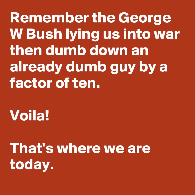 Remember the George W Bush lying us into war then dumb down an already dumb guy by a factor of ten. 

Voila! 

That's where we are today.