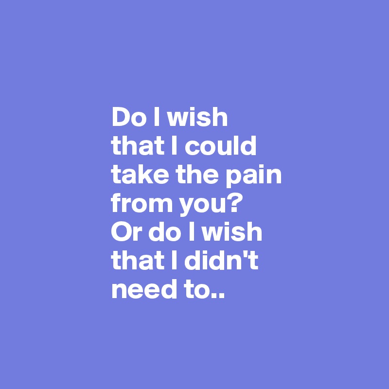 

                
                Do I wish 
                that I could
                take the pain 
                from you? 
                Or do I wish 
                that I didn't 
                need to..

              