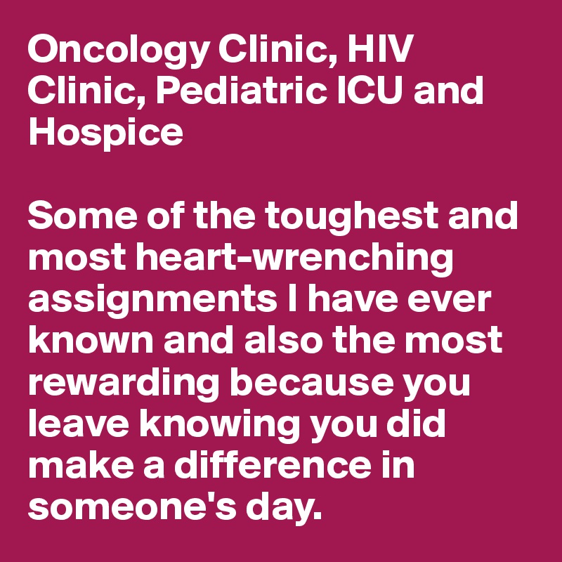 Oncology Clinic, HIV Clinic, Pediatric ICU and
Hospice

Some of the toughest and most heart-wrenching assignments I have ever known and also the most rewarding because you leave knowing you did make a difference in someone's day.