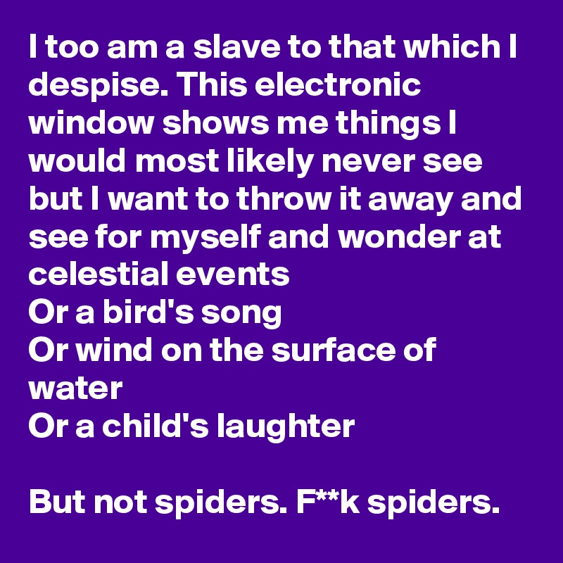 I too am a slave to that which I despise. This electronic window shows me things I would most likely never see but I want to throw it away and see for myself and wonder at celestial events
Or a bird's song
Or wind on the surface of water
Or a child's laughter

But not spiders. F**k spiders.