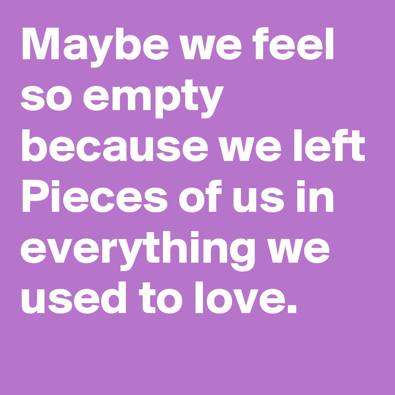 Maybe we feel so empty because we left Pieces of us in everything we used to love.