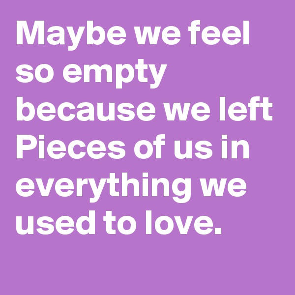 Maybe we feel so empty because we left Pieces of us in everything we used to love.