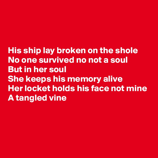 



His ship lay broken on the shole
No one survived no not a soul
But in her soul
She keeps his memory alive 
Her locket holds his face not mine 
A tangled vine



