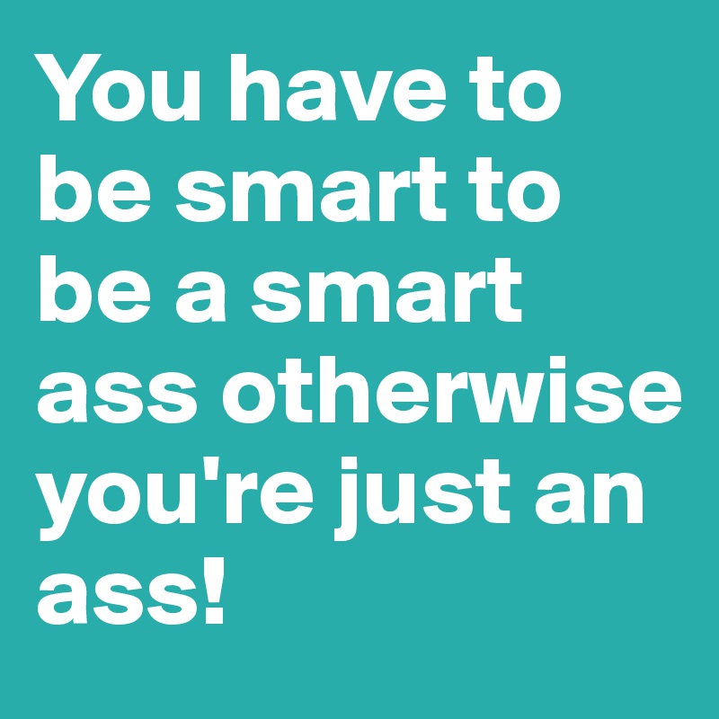 You have to be smart to be a smart ass otherwise you're just an ass!   