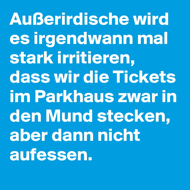 Außerirdische wird es irgendwann mal stark irritieren, dass wir die Tickets im Parkhaus zwar in den Mund stecken, aber dann nicht aufessen.