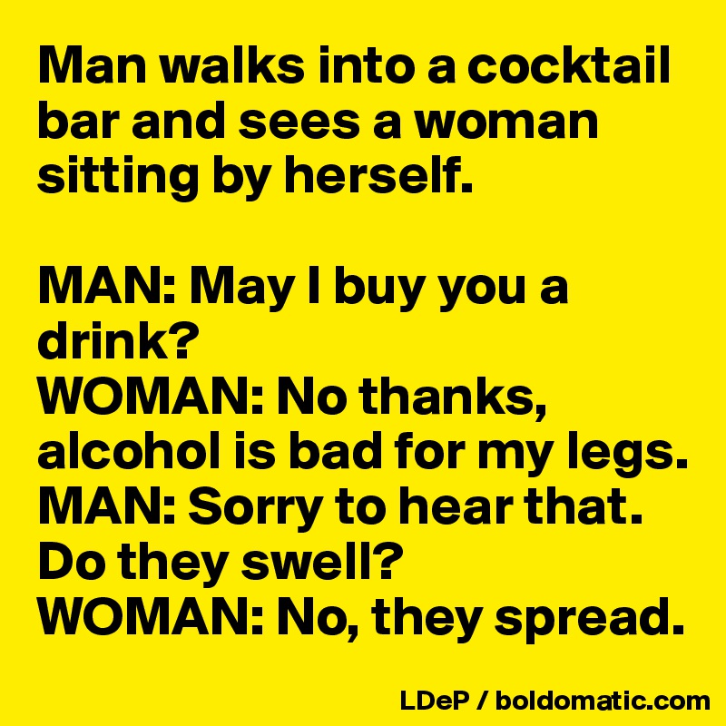 Man walks into a cocktail bar and sees a woman sitting by herself. 

MAN: May I buy you a drink?
WOMAN: No thanks, alcohol is bad for my legs.
MAN: Sorry to hear that. Do they swell?
WOMAN: No, they spread.  