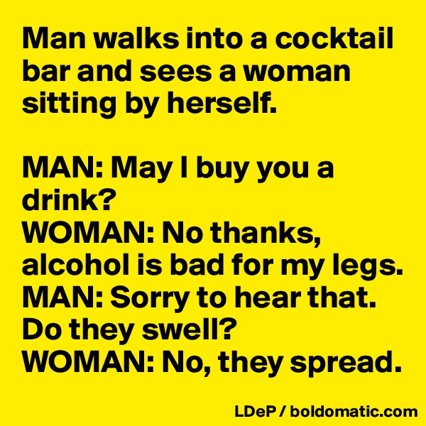 Man walks into a cocktail bar and sees a woman sitting by herself. 

MAN: May I buy you a drink?
WOMAN: No thanks, alcohol is bad for my legs.
MAN: Sorry to hear that. Do they swell?
WOMAN: No, they spread.  