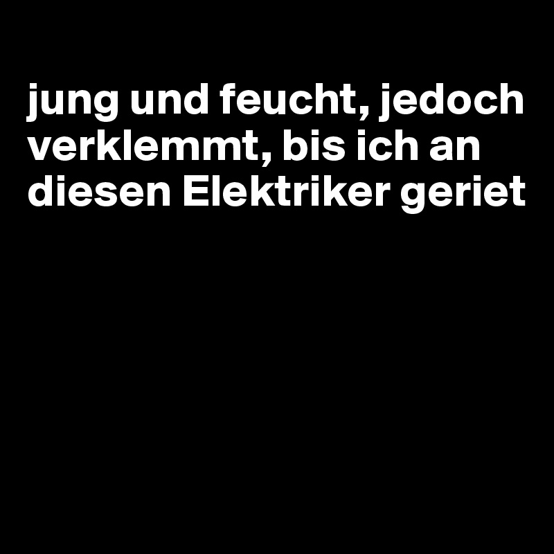 
jung und feucht, jedoch verklemmt, bis ich an diesen Elektriker geriet





