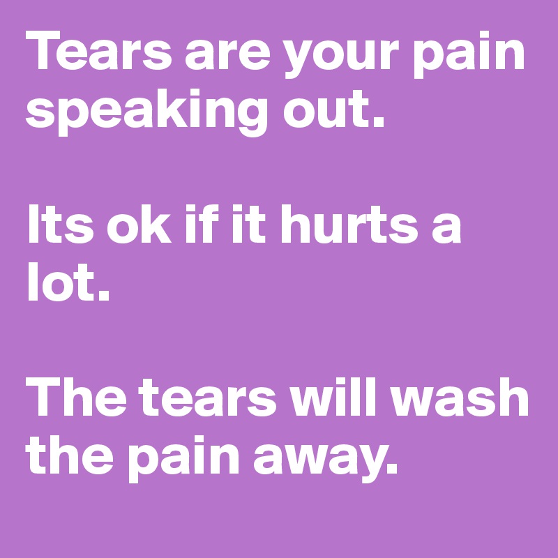 Tears are your pain speaking out. 

Its ok if it hurts a lot. 

The tears will wash the pain away. 