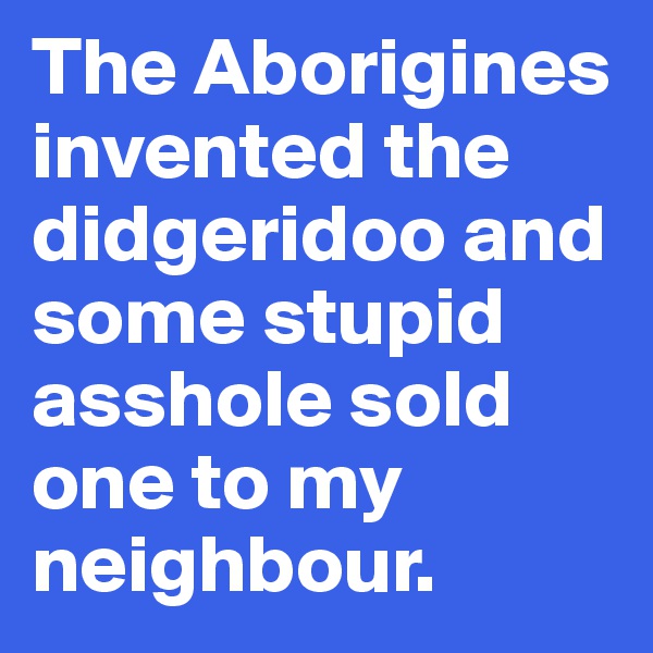 The Aborigines invented the didgeridoo and some stupid  asshole sold one to my neighbour.