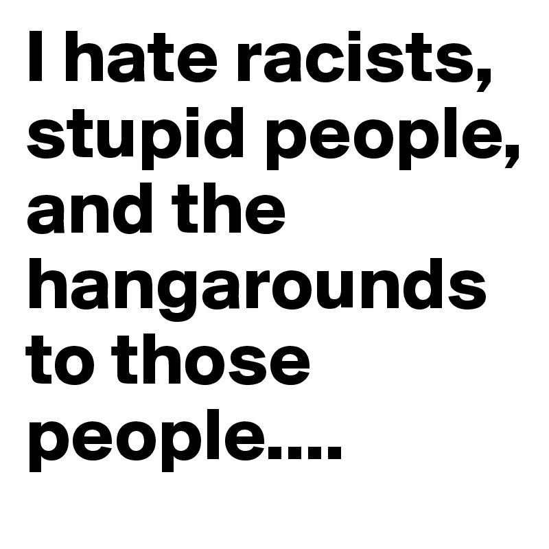I hate racists, stupid people, and the hangarounds to those people.... 