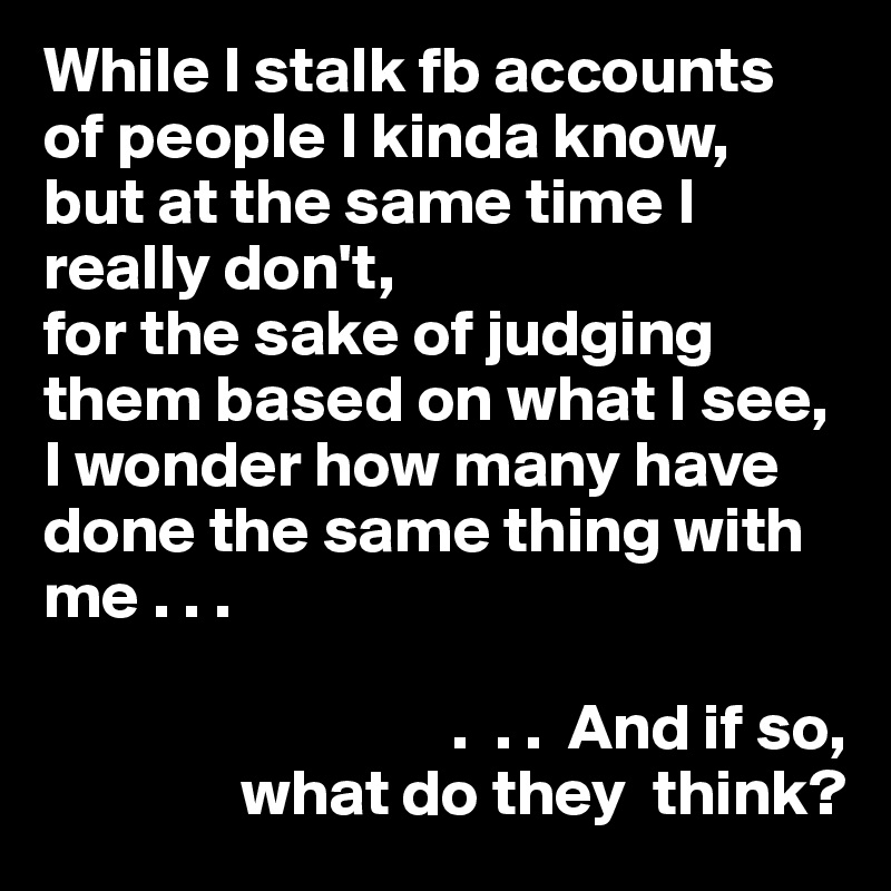 While I stalk fb accounts of people I kinda know,
but at the same time I really don't, 
for the sake of judging them based on what I see, 
I wonder how many have done the same thing with me . . .

                               .  . .  And if so,                                   
               what do they  think?