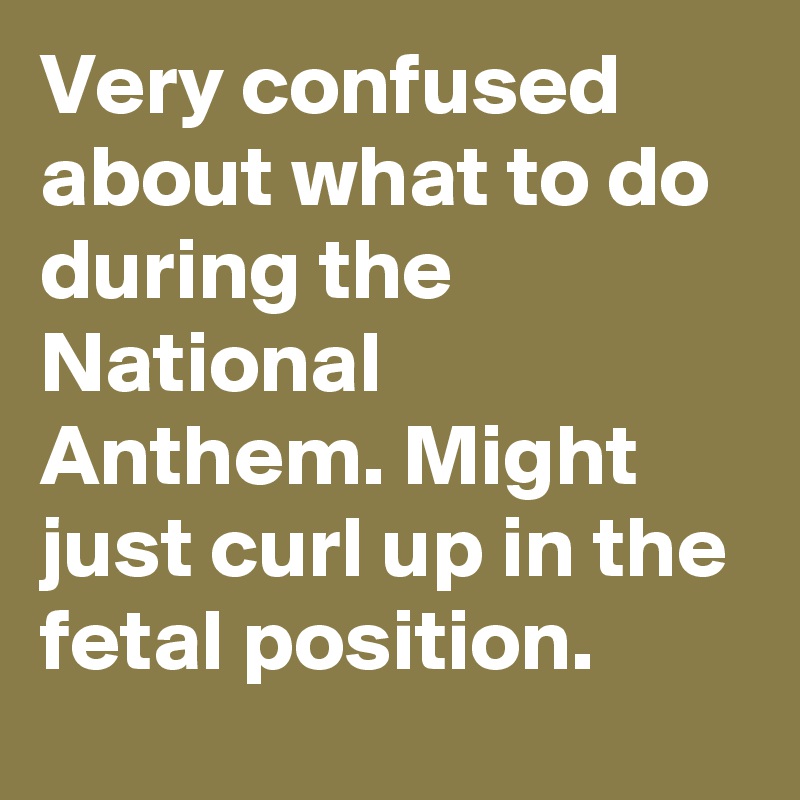 Very confused about what to do during the National Anthem. Might just curl up in the fetal position.