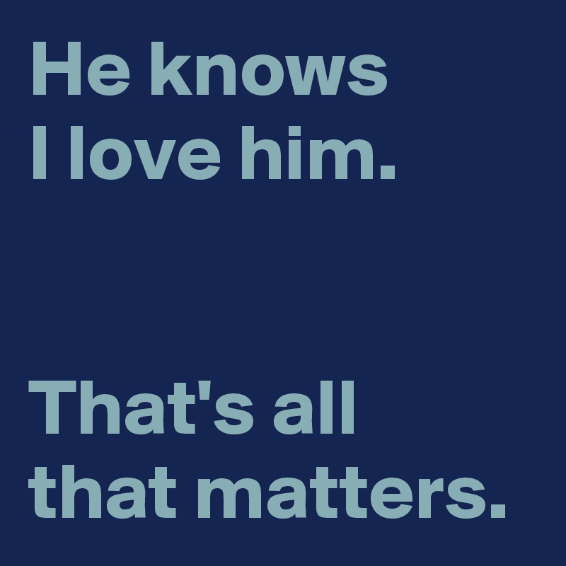 He knows 
I love him.


That's all that matters.