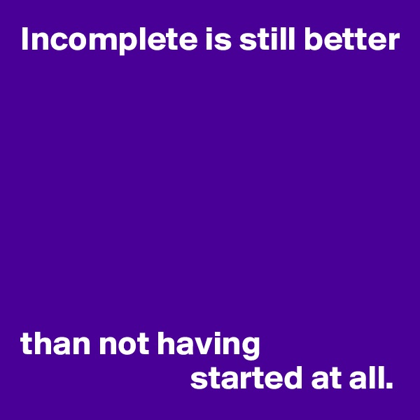 Incomplete is still better








than not having 
                         started at all.
