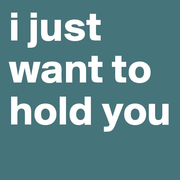 i just want to hold you