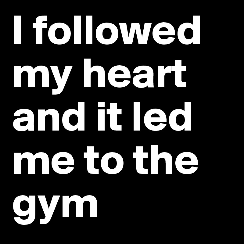I followed my heart and it led me to the gym