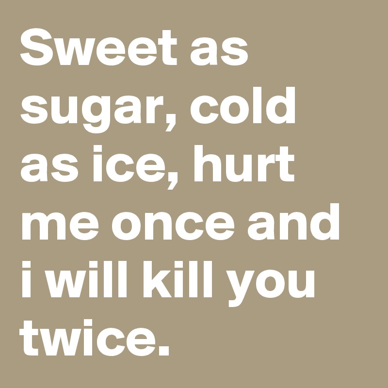 Sweet as sugar, cold as ice, hurt me once and i will kill you twice ...