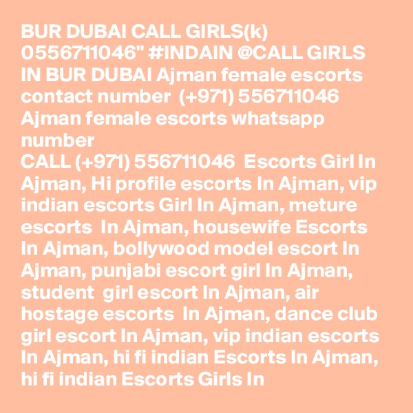 BUR DUBAI CALL GIRLS(k) 0556711046" #INDAIN @CALL GIRLS IN BUR DUBAI Ajman female escorts contact number  (+971) 556711046  Ajman female escorts whatsapp number 
CALL (+971) 556711046  Escorts Girl In Ajman, Hi profile escorts In Ajman, vip indian escorts Girl In Ajman, meture escorts  In Ajman, housewife Escorts In Ajman, bollywood model escort In Ajman, punjabi escort girl In Ajman,  student  girl escort In Ajman, air hostage escorts  In Ajman, dance club girl escort In Ajman, vip indian escorts In Ajman, hi fi indian Escorts In Ajman, hi fi indian Escorts Girls In 