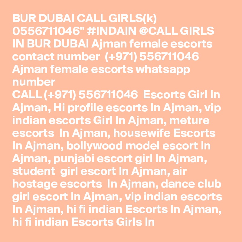 BUR DUBAI CALL GIRLS(k) 0556711046" #INDAIN @CALL GIRLS IN BUR DUBAI Ajman female escorts contact number  (+971) 556711046  Ajman female escorts whatsapp number 
CALL (+971) 556711046  Escorts Girl In Ajman, Hi profile escorts In Ajman, vip indian escorts Girl In Ajman, meture escorts  In Ajman, housewife Escorts In Ajman, bollywood model escort In Ajman, punjabi escort girl In Ajman,  student  girl escort In Ajman, air hostage escorts  In Ajman, dance club girl escort In Ajman, vip indian escorts In Ajman, hi fi indian Escorts In Ajman, hi fi indian Escorts Girls In 