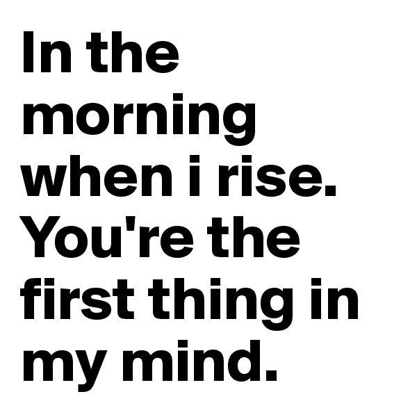 In the morning when i rise. You're the first thing in my mind. 