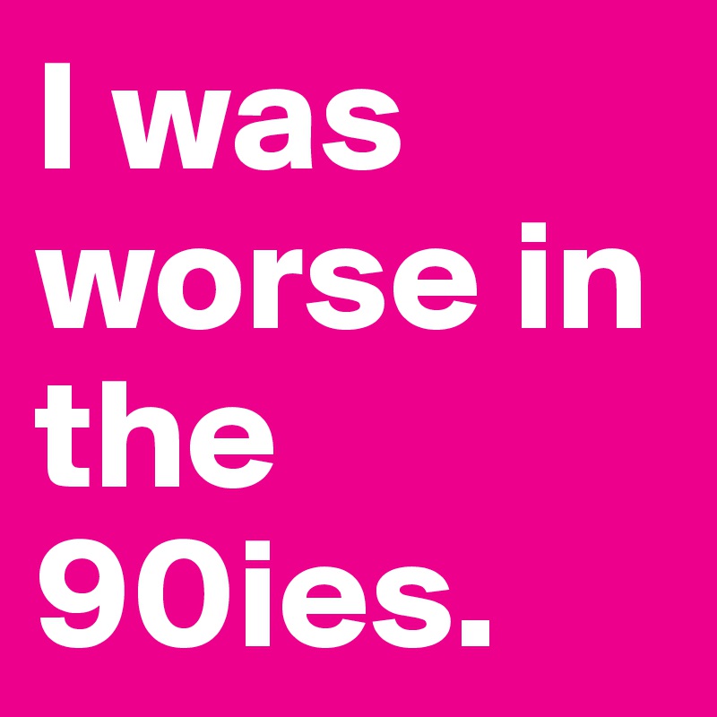 I was worse in the 90ies.