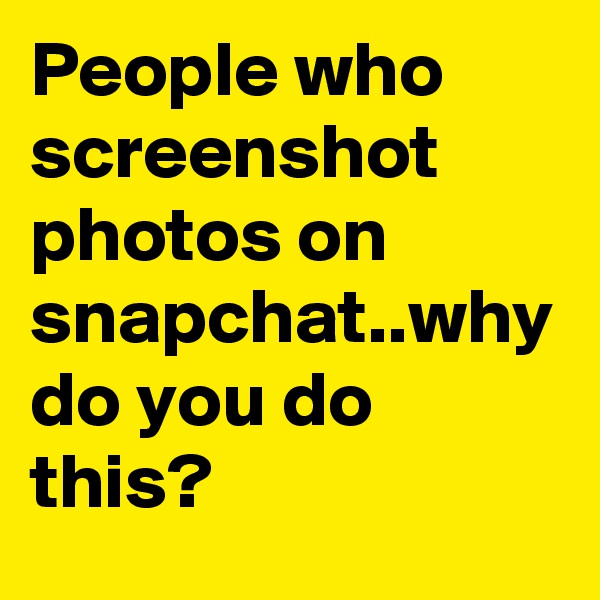 People who screenshot photos on snapchat..why do you do this?