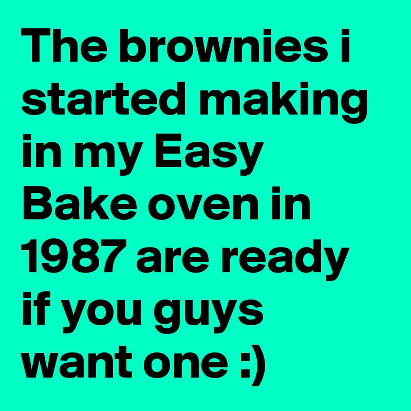 The brownies i started making in my Easy Bake oven in 1987 are ready if you guys want one :)