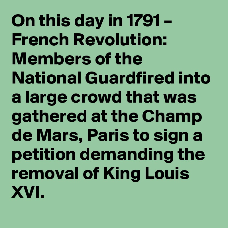 On this day in 1791 – French Revolution: Members of the National Guardfired into a large crowd that was gathered at the Champ de Mars, Paris to sign a petition demanding the removal of King Louis XVI.