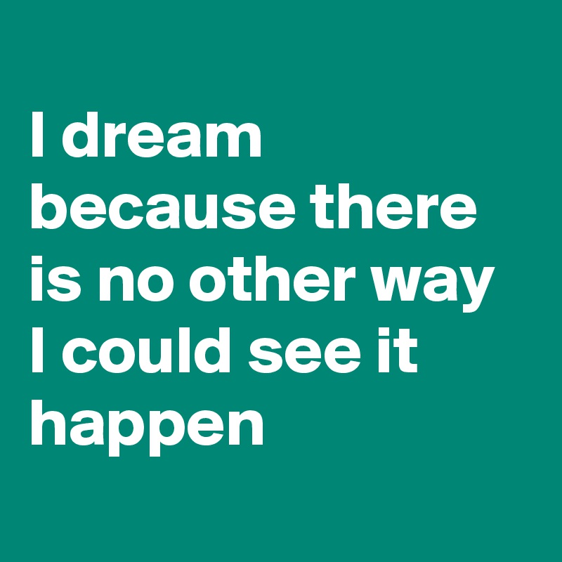 
I dream because there is no other way I could see it happen
