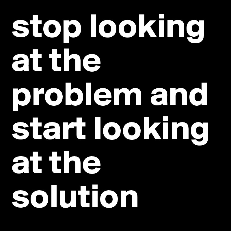 stop looking at the problem and start looking at the solution